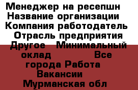 Менеджер на ресепшн › Название организации ­ Компания-работодатель › Отрасль предприятия ­ Другое › Минимальный оклад ­ 18 000 - Все города Работа » Вакансии   . Мурманская обл.,Оленегорск г.